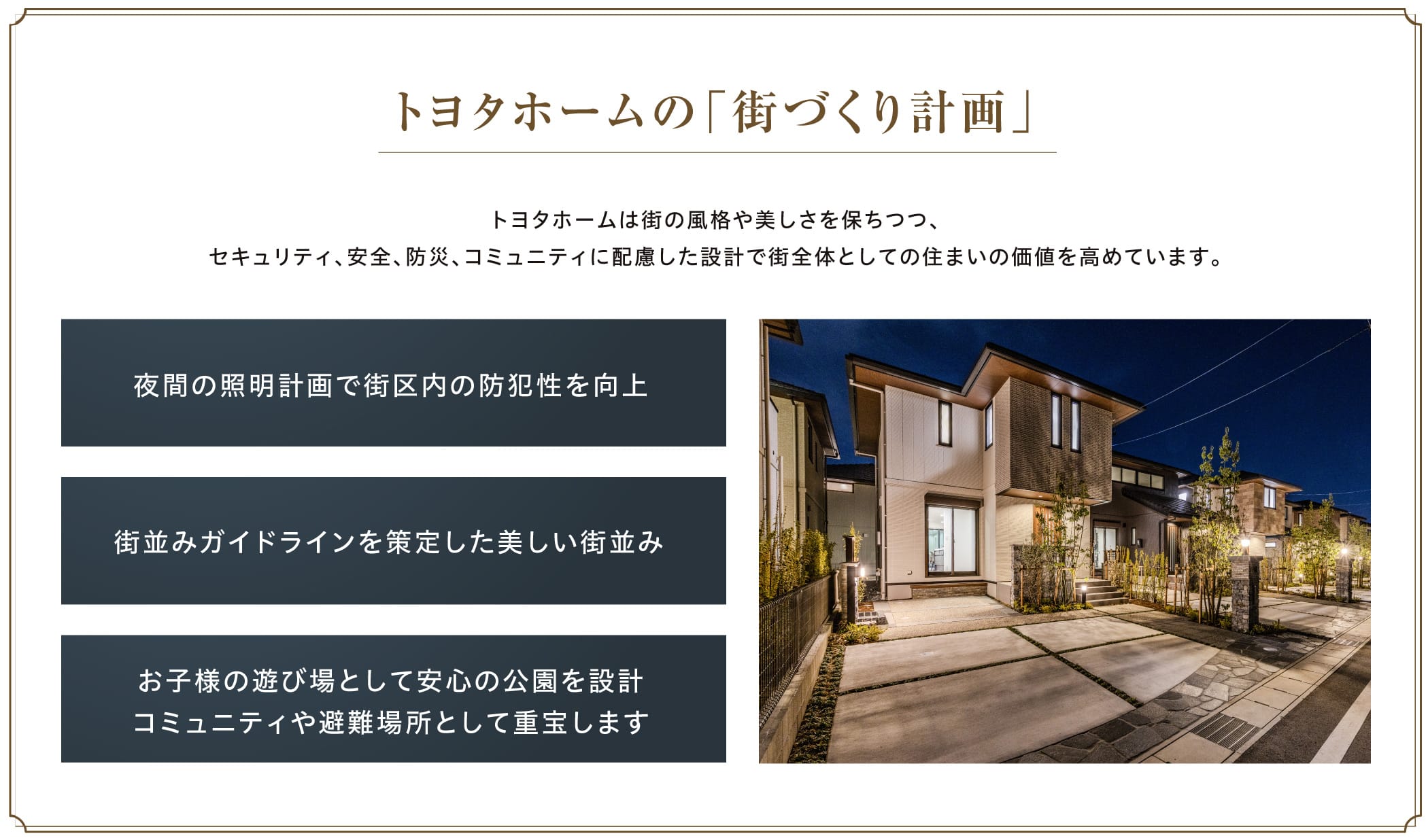トヨタホームの「街づくり計画」トヨタホームは街の風格や美しさを保ちつつ、セキュリティ、安全、防災、コミュニティに配慮した設計で街全体としての住まいの価値を高めています。