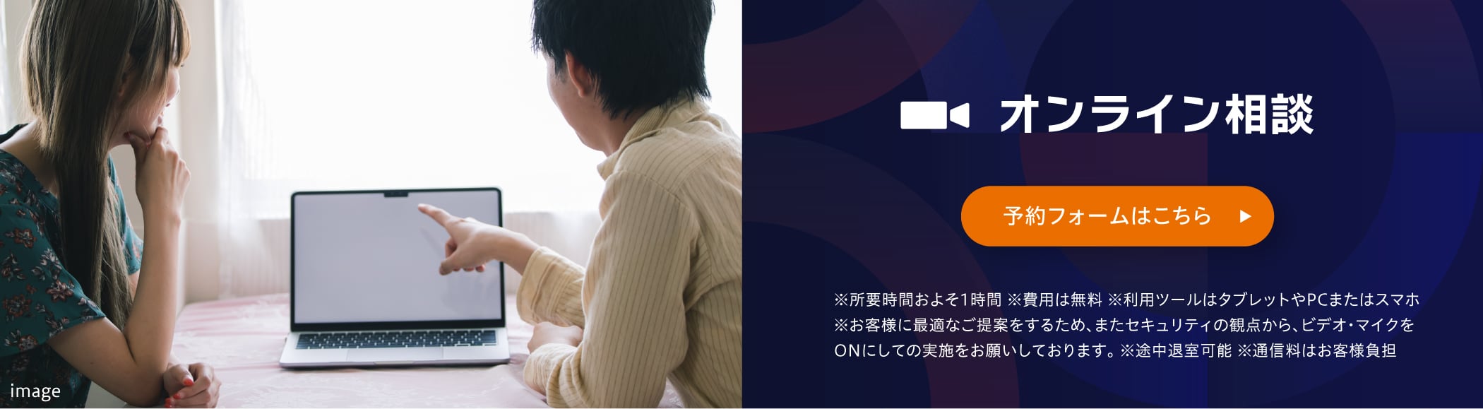 オンライン相談 相談予約はコチラ ※所要時間およそ1時間 ※費用は無料 ※利用ツールはタブレットやPCまたはスマホ ※お客様に最適なご提案をするため、またセキュリティの観点から、ビデオ・マイクをONにしての実施をお願いしております。 ※途中退室可能 ※通信料はお客様負担