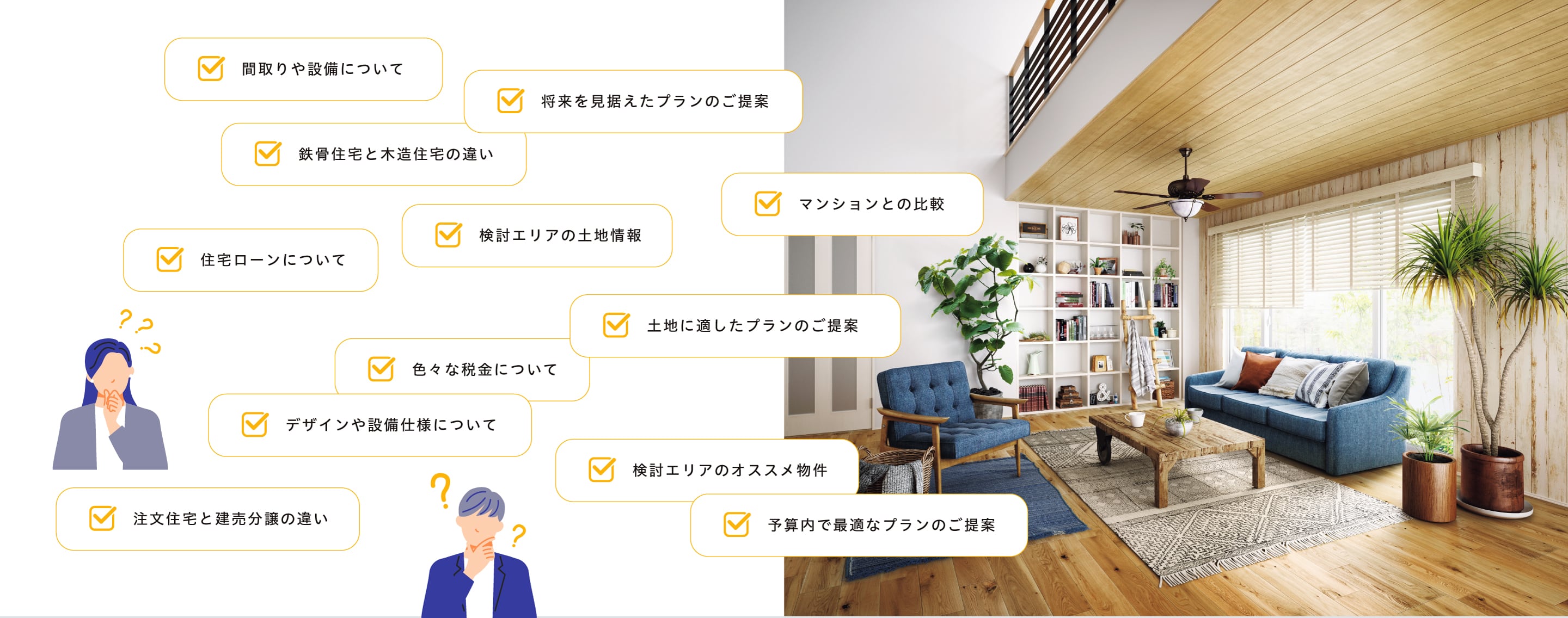 検討エリアの土地情報、土地に適したプランのご提案、将来を見据えたプランのご提案、鉄骨住宅と木造住宅の違い、デザインや設備仕様について、色々な税金について、予算内で最適なプランのご提案、マンションとの比較、注文住宅と建売分譲の違い、検討エリアのオススメ物件、住宅ローンについて、間取りや設備について