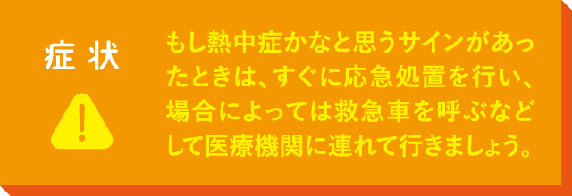 もし熱中症かなと思うサインがあったときは、すぐに応急処置を行い、場合によっては救急車を呼ぶなどして医療機関に連れて行きましょう。