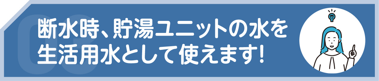 断水時、貯湯ユニットの水を生活用水として使えます！